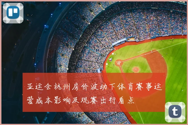 亚运会杭州房价波动下体育赛事运营成本影响及观赛出行看点