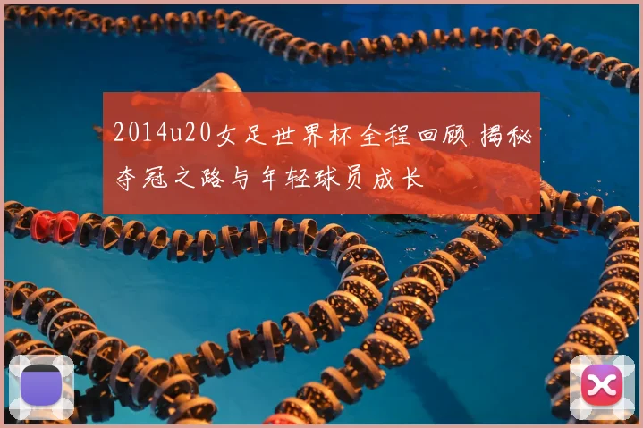 2014u20女足世界杯全程回顾 揭秘夺冠之路与年轻球员成长