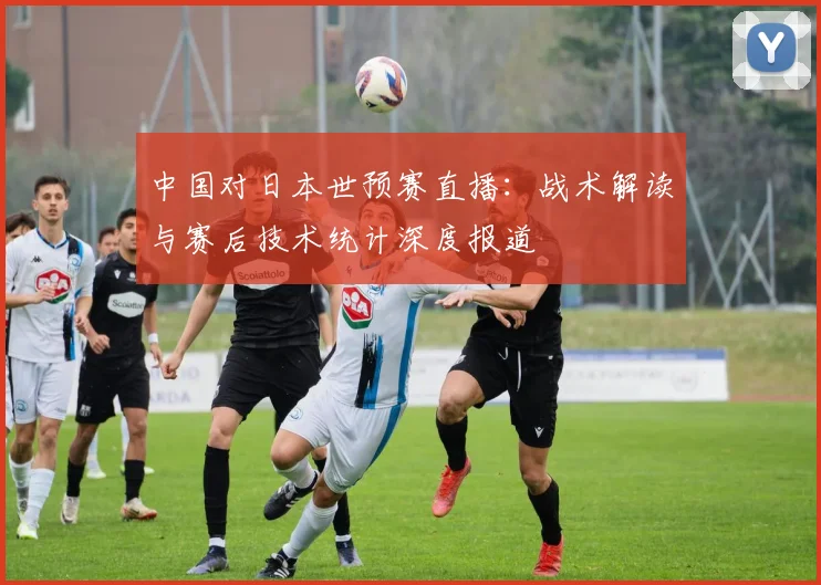 中国对日本世预赛直播：战术解读与赛后技术统计深度报道