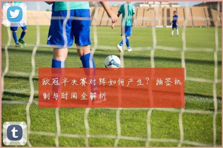欧冠半决赛对阵如何产生？抽签机制与时间全解析